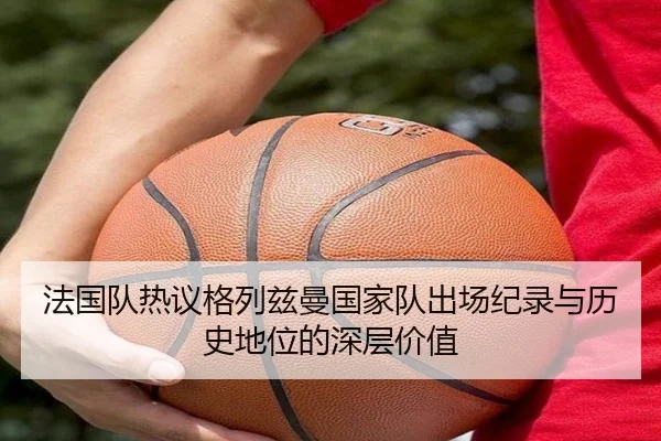 法国队热议格列兹曼国家队出场纪录与历史地位的深层价值