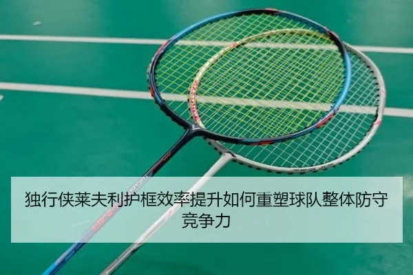 独行侠莱夫利护框效率提升如何重塑球队整体防守竞争力