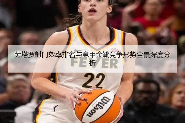 劳塔罗射门效率排名与意甲金靴竞争形势全景深度分析