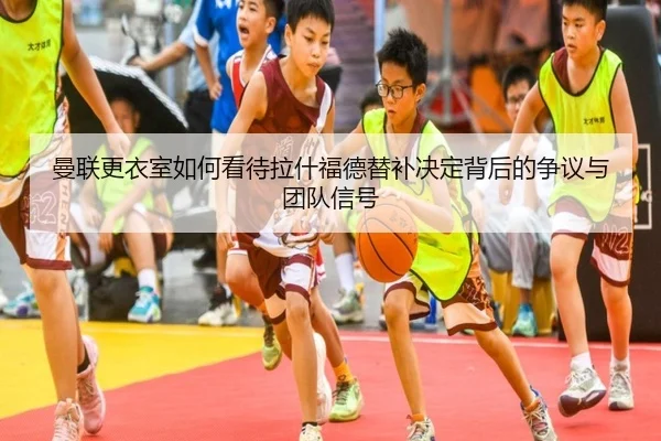 曼联更衣室如何看待拉什福德替补决定背后的争议与团队信号