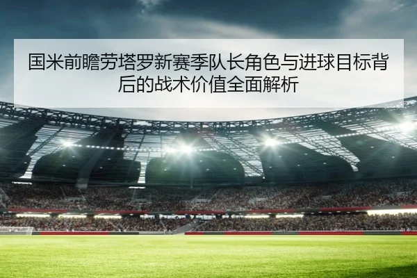 国米前瞻劳塔罗新赛季队长角色与进球目标背后的战术价值全面解析