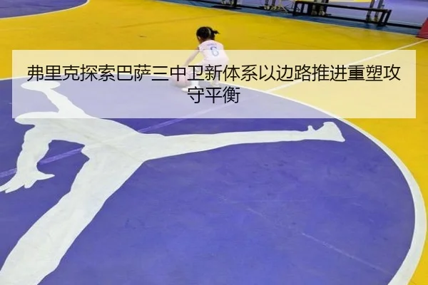 弗里克探索巴萨三中卫新体系以边路推进重塑攻守平衡