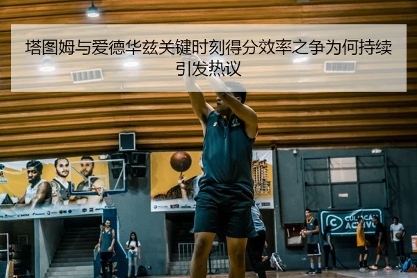 塔图姆与爱德华兹关键时刻得分效率之争为何持续引发热议